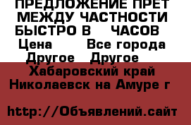 ПРЕДЛОЖЕНИЕ ПРЕТ МЕЖДУ ЧАСТНОСТИ БЫСТРО В 72 ЧАСОВ › Цена ­ 0 - Все города Другое » Другое   . Хабаровский край,Николаевск-на-Амуре г.